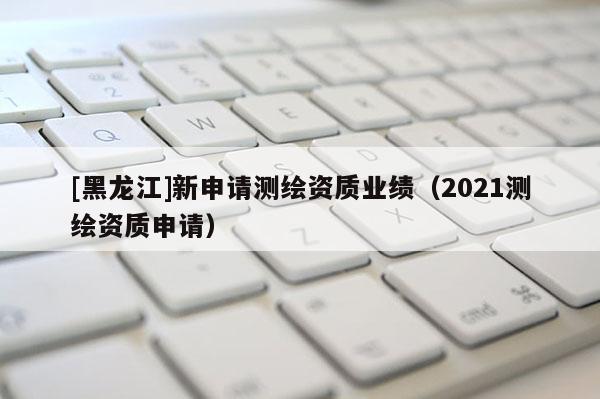 [黑龙江]新申请测绘资质业绩（2021测绘资质申请）