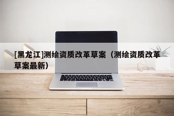 [黑龙江]测绘资质改革草案（测绘资质改革草案最新）