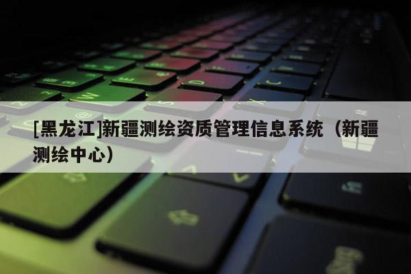 [黑龙江]新疆测绘资质管理信息系统（新疆测绘中心）