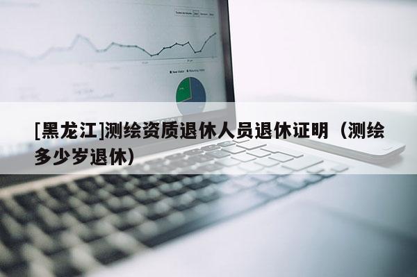 [黑龙江]测绘资质退休人员退休证明（测绘多少岁退休）