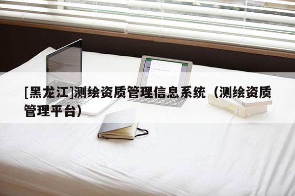 [黑龙江]测绘资质管理信息系统（测绘资质管理平台）