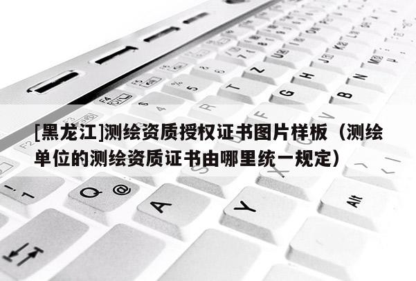 [黑龙江]测绘资质授权证书图片样板（测绘单位的测绘资质证书由哪里统一规定）