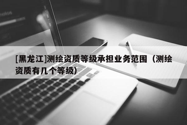 [黑龙江]测绘资质等级承担业务范围（测绘资质有几个等级）