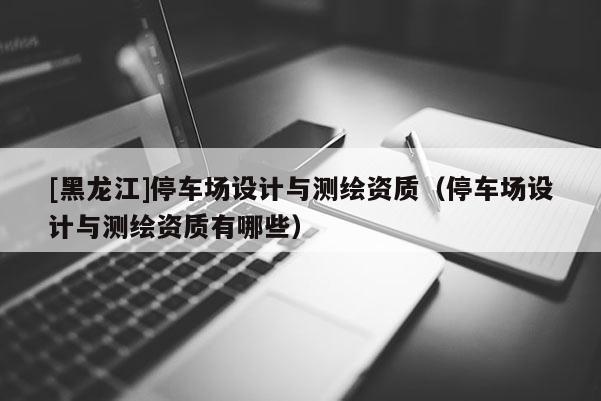 [黑龙江]停车场设计与测绘资质（停车场设计与测绘资质有哪些）