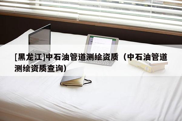 [黑龙江]中石油管道测绘资质（中石油管道测绘资质查询）