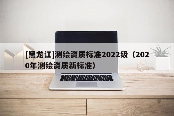 [黑龙江]测绘资质标准2022级（2020年测绘资质新标准）