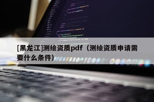 [黑龙江]测绘资质pdf（测绘资质申请需要什么条件）