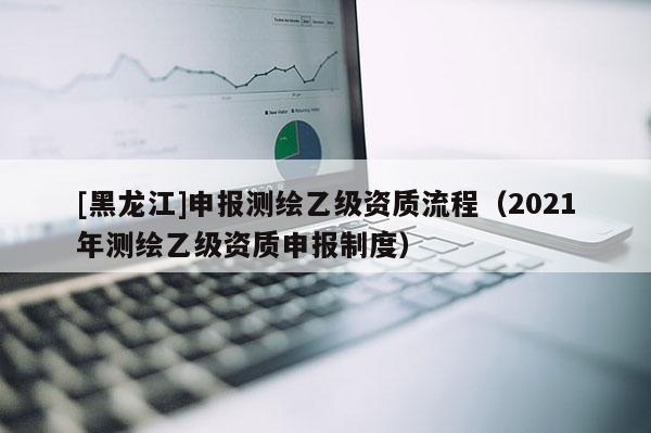 [黑龙江]申报测绘乙级资质流程（2021年测绘乙级资质申报制度）