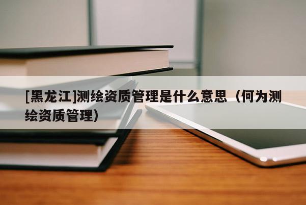 [黑龙江]测绘资质管理是什么意思（何为测绘资质管理）