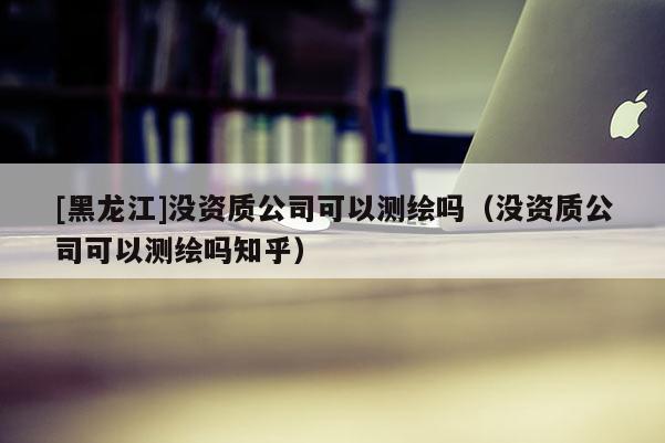 [黑龙江]没资质公司可以测绘吗（没资质公司可以测绘吗知乎）