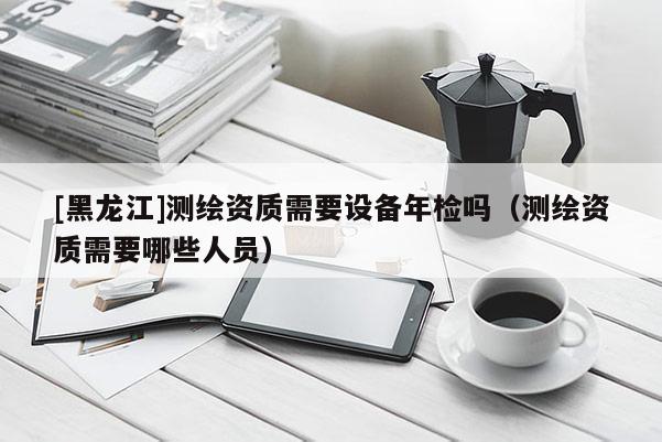 [黑龙江]测绘资质需要设备年检吗（测绘资质需要哪些人员）