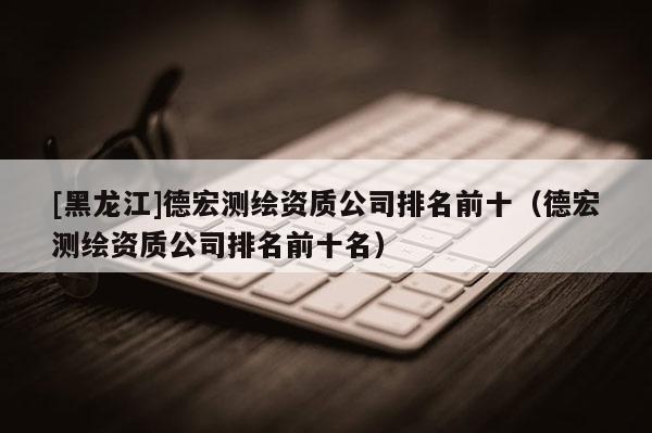 [黑龙江]德宏测绘资质公司排名前十（德宏测绘资质公司排名前十名）