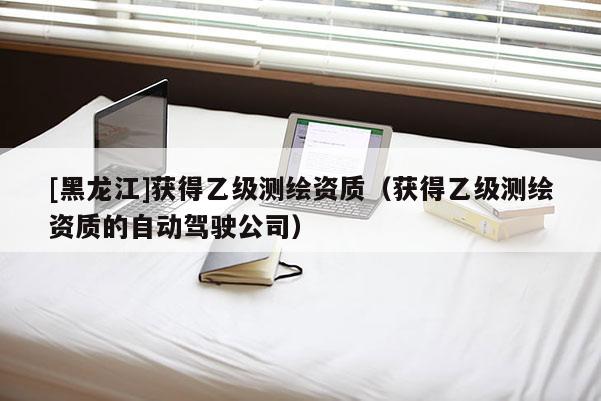 [黑龙江]获得乙级测绘资质（获得乙级测绘资质的自动驾驶公司）