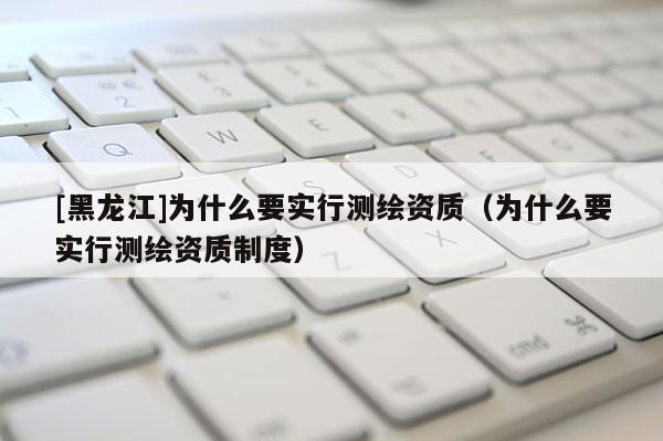 [黑龙江]为什么要实行测绘资质（为什么要实行测绘资质制度）