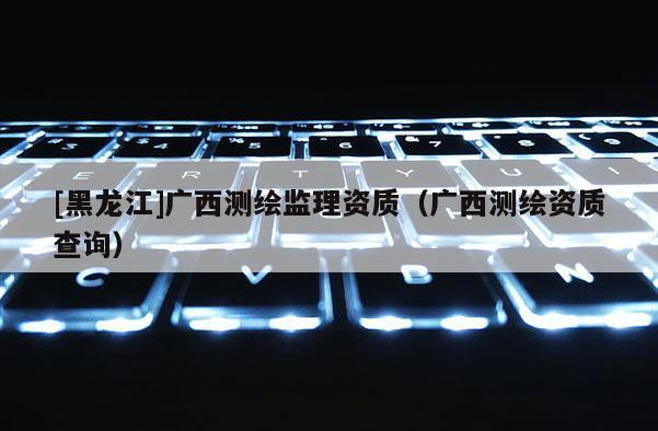 [黑龙江]广西测绘监理资质（广西测绘资质查询）