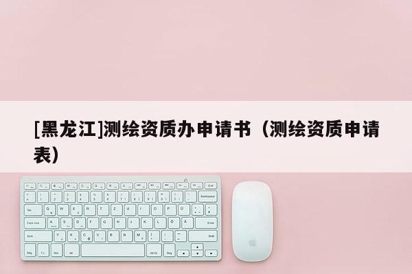 [黑龙江]测绘资质办申请书（测绘资质申请表）