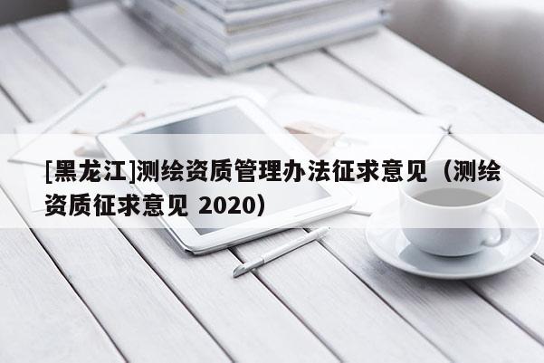 [黑龙江]测绘资质管理办法征求意见（测绘资质征求意见 2020）