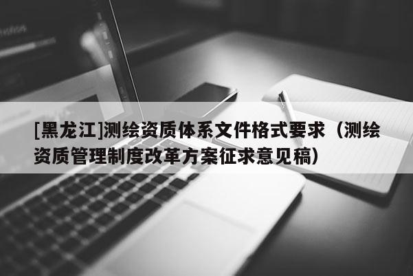 [黑龙江]测绘资质体系文件格式要求（测绘资质管理制度改革方案征求意见稿）