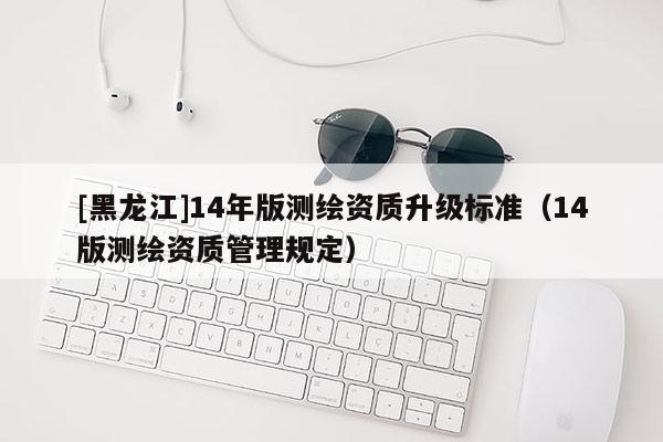 [黑龙江]14年版测绘资质升级标准（14版测绘资质管理规定）