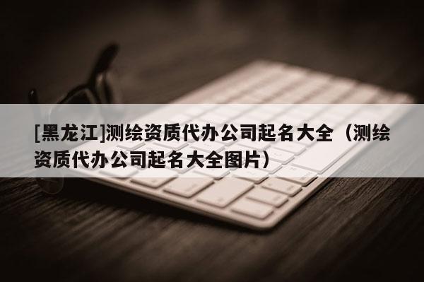 [黑龙江]测绘资质代办公司起名大全（测绘资质代办公司起名大全图片）