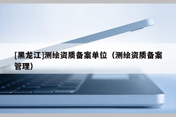 [黑龙江]测绘资质备案单位（测绘资质备案管理）