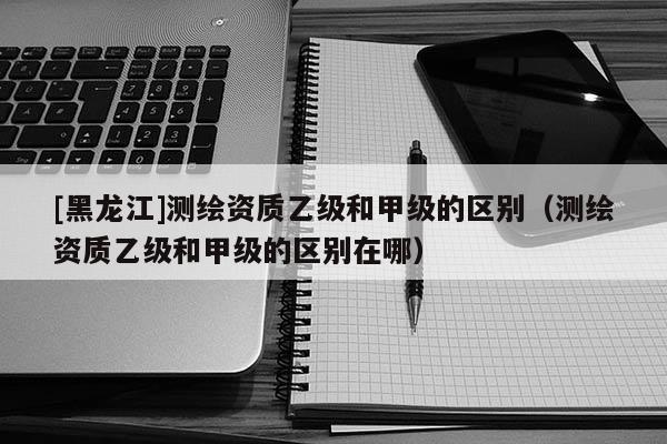 [黑龙江]测绘资质乙级和甲级的区别（测绘资质乙级和甲级的区别在哪）