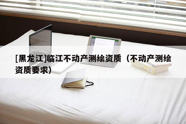 [黑龙江]临江不动产测绘资质（不动产测绘资质要求）