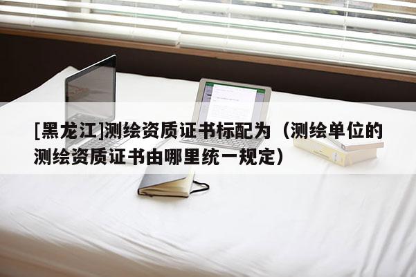 [黑龙江]测绘资质证书标配为（测绘单位的测绘资质证书由哪里统一规定）