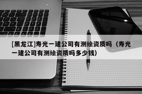 [黑龙江]寿光一建公司有测绘资质吗（寿光一建公司有测绘资质吗多少钱）