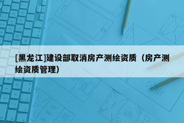 [黑龙江]建设部取消房产测绘资质（房产测绘资质管理）
