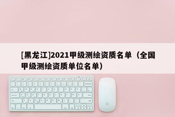 [黑龙江]2021甲级测绘资质名单（全国甲级测绘资质单位名单）