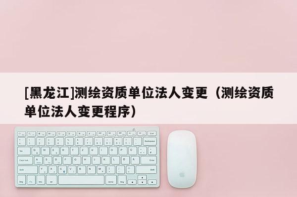 [黑龙江]测绘资质单位法人变更（测绘资质单位法人变更程序）