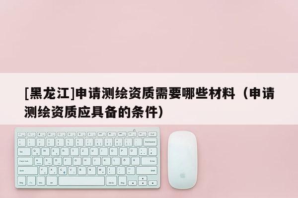 [黑龙江]申请测绘资质需要哪些材料（申请测绘资质应具备的条件）