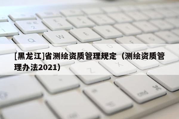 [黑龙江]省测绘资质管理规定（测绘资质管理办法2021）