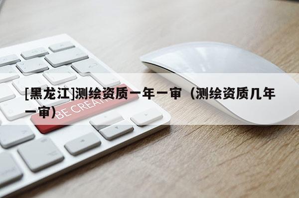 [黑龙江]测绘资质一年一审（测绘资质几年一审）