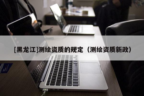 [黑龙江]测绘资质的规定（测绘资质新政）