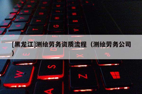 [黑龙江]测绘劳务资质流程（测绘劳务公司）