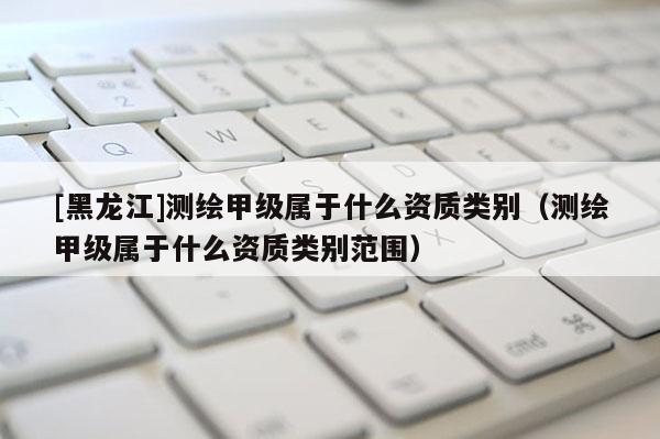 [黑龙江]测绘甲级属于什么资质类别（测绘甲级属于什么资质类别范围）