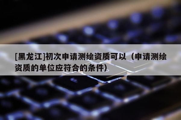 [黑龙江]初次申请测绘资质可以（申请测绘资质的单位应符合的条件）