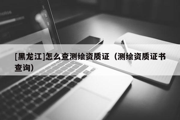 [黑龙江]怎么查测绘资质证（测绘资质证书查询）