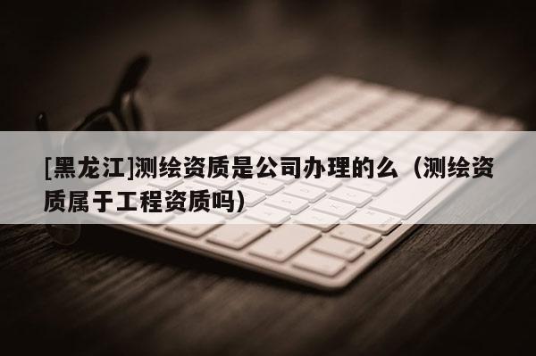 [黑龙江]测绘资质是公司办理的么（测绘资质属于工程资质吗）