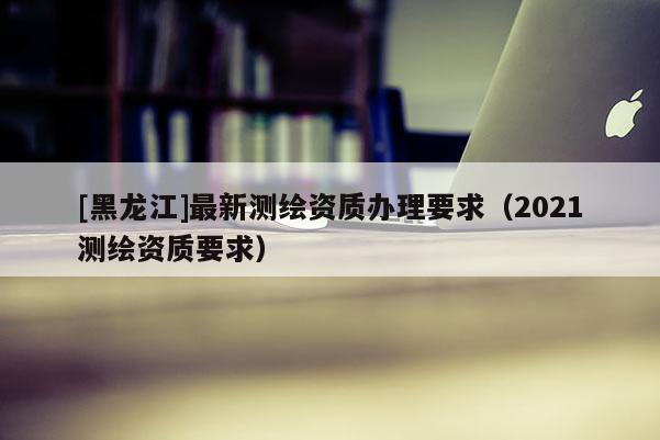 [黑龙江]最新测绘资质办理要求（2021测绘资质要求）