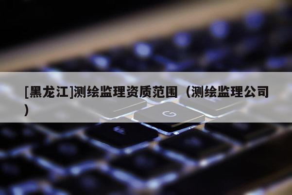 [黑龙江]测绘监理资质范围（测绘监理公司）