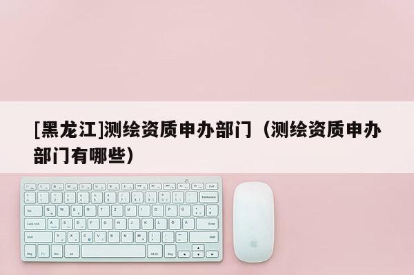 [黑龙江]测绘资质申办部门（测绘资质申办部门有哪些）