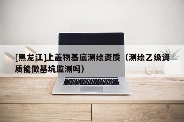 [黑龙江]上盖物基底测绘资质（测绘乙级资质能做基坑监测吗）
