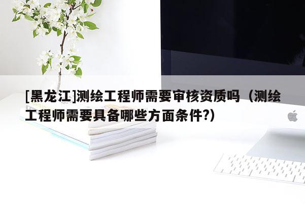 [黑龙江]测绘工程师需要审核资质吗（测绘工程师需要具备哪些方面条件?）