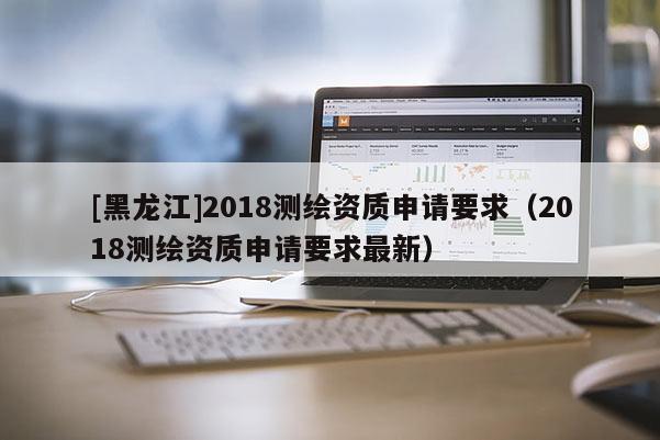 [黑龙江]2018测绘资质申请要求（2018测绘资质申请要求最新）