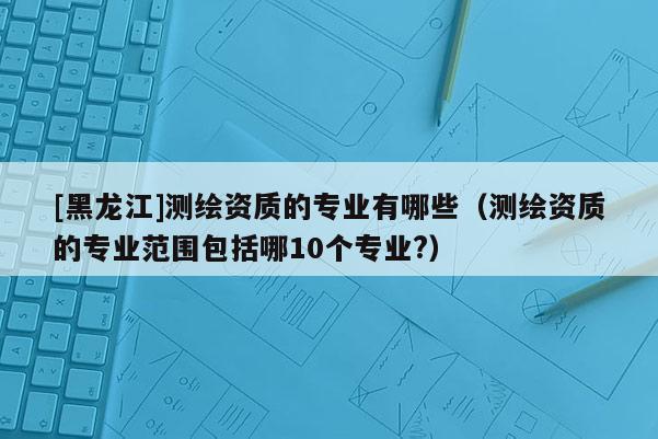 [黑龙江]测绘资质的专业有哪些（测绘资质的专业范围包括哪10个专业?）