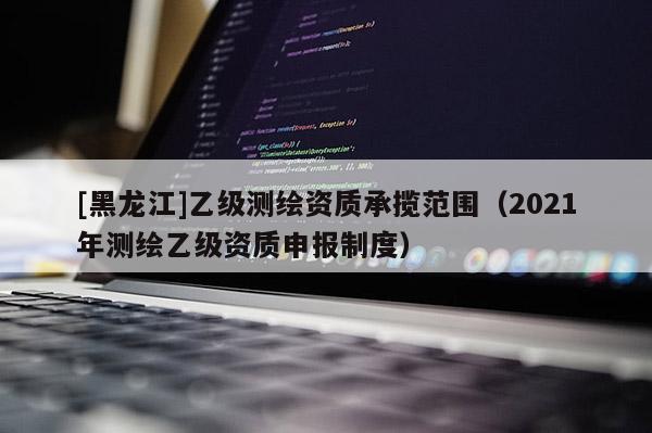 [黑龙江]乙级测绘资质承揽范围（2021年测绘乙级资质申报制度）
