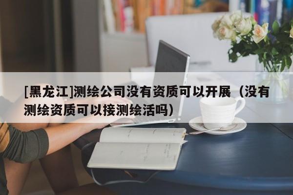 [黑龙江]测绘公司没有资质可以开展（没有测绘资质可以接测绘活吗）